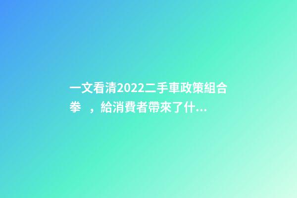 一文看清2022二手車政策組合拳，給消費者帶來了什么？